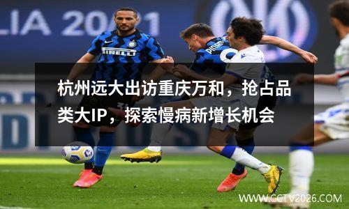 杭州远大出访重庆万和，抢占品类大IP，探索慢病新增长机会