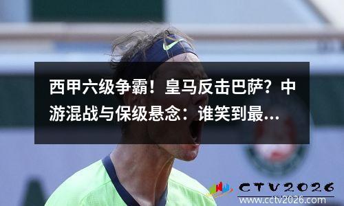 西甲六级争霸！皇马反击巴萨？中游混战与保级悬念：谁笑到最后？
