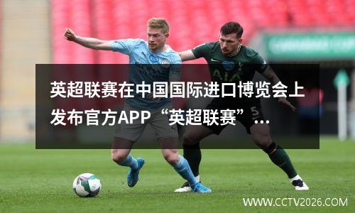 英超联赛在中国国际进口博览会上发布官方APP“英超联赛”中文版