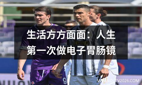 生活方方面面：人生第一次做电子胃肠镜