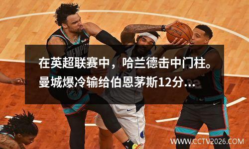 在英超联赛中，哈兰德击中门柱。曼城爆冷输给伯恩茅斯12分。他们遭遇联赛首败，丢掉了榜首位置。