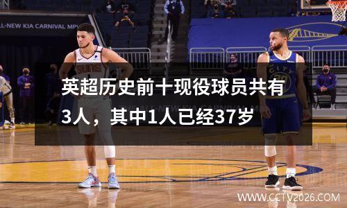 英超历史前十现役球员共有3人，其中1人已经37岁