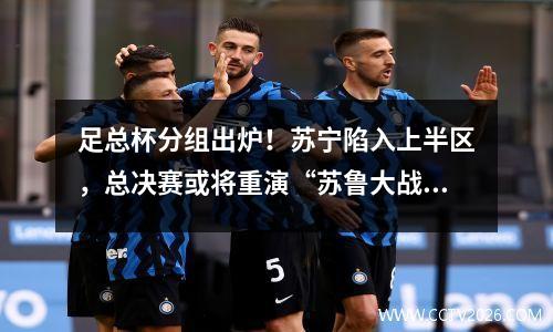 足总杯分组出炉！苏宁陷入上半区，总决赛或将重演“苏鲁大战”