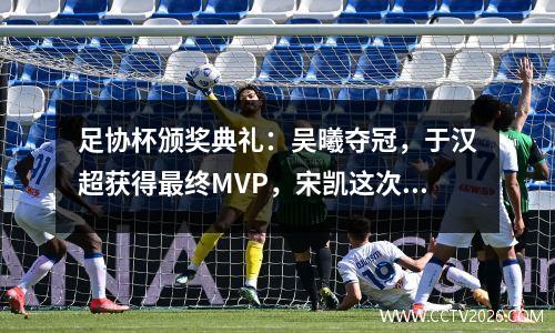 足协杯颁奖典礼：吴曦夺冠，于汉超获得最终MVP，宋凯这次不抢镜