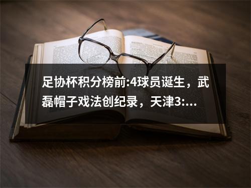 足协杯积分榜前:4球员诞生，武磊帽子戏法创纪录，天津3:0、申花2:1国安