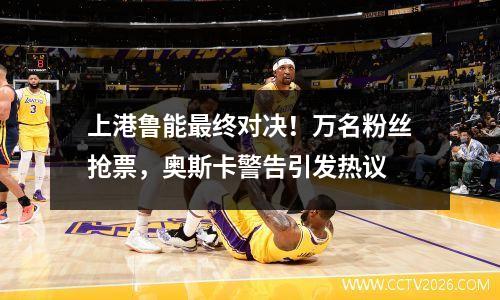 上港鲁能最终对决！万名粉丝抢票，奥斯卡警告引发热议