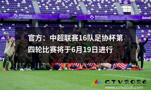 官方：中超联赛16队足协杯第四轮比赛将于6月19日进行