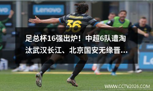 足总杯16强出炉！中超6队遭淘汰武汉长江、北京国安无缘晋级