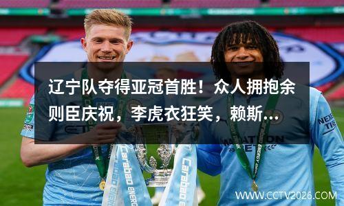 辽宁队夺得亚冠首胜！众人拥抱余则臣庆祝，李虎衣狂笑，赖斯尽显霸气姿态