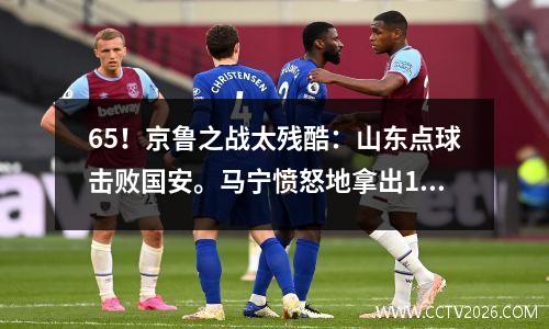 65！京鲁之战太残酷：山东点球击败国安。马宁愤怒地拿出1红12黄成为主角。