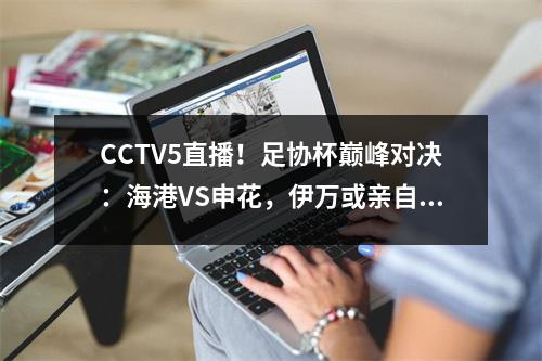 CCTV5直播！足协杯巅峰对决：海港VS申花，伊万或亲自登场，武磊亮剑