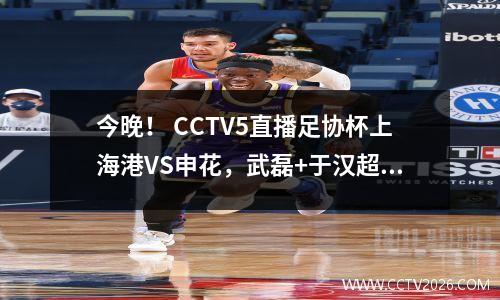 今晚！ CCTV5直播足协杯上海港VS申花，武磊+于汉超等国足PK