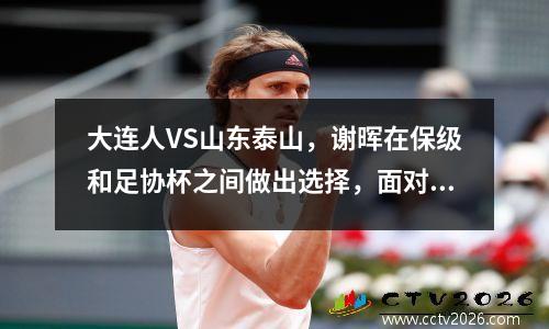 大连人VS山东泰山，谢晖在保级和足协杯之间做出选择，面对老东家崔康熙他不会手软