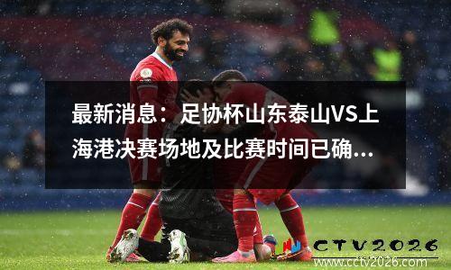 最新消息：足协杯山东泰山VS上海港决赛场地及比赛时间已确定