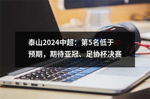 泰山2024中超：第5名低于预期，期待亚冠、足协杯决赛