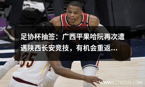 足协杯抽签：广西平果哈阮再次遭遇陕西长安竞技，有机会重返主场
