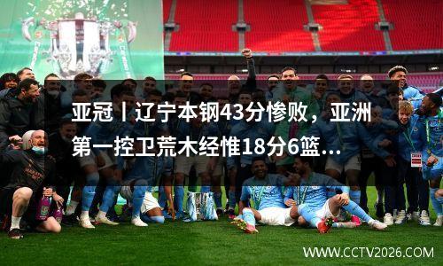 亚冠丨辽宁本钢43分惨败，亚洲第一控卫荒木经惟18分6篮板7助攻
