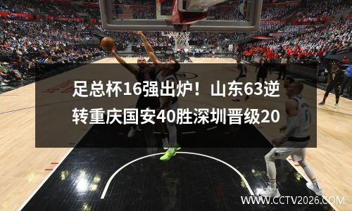 足总杯16强出炉！山东63逆转重庆国安40胜深圳晋级20