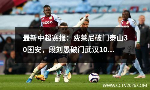 最新中超赛报：费莱尼破门泰山30国安，段刘愚破门武汉10青岛