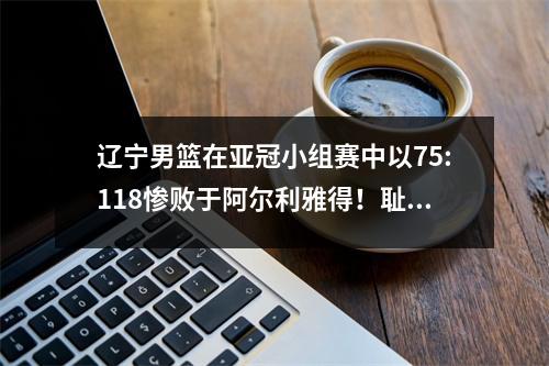 辽宁男篮在亚冠小组赛中以75:118惨败于阿尔利雅得！耻辱之战？