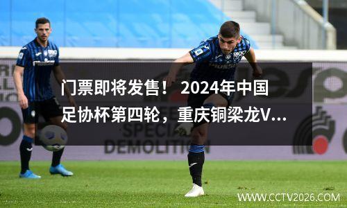 门票即将发售！ 2024年中国足协杯第四轮，重庆铜梁龙VS山东泰山