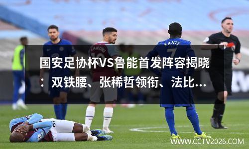 国安足协杯VS鲁能首发阵容揭晓：双铁腰、张稀哲领衔、法比奥冲锋