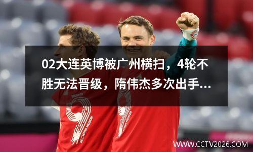 02大连英博被广州横扫，4轮不胜无法晋级，隋伟杰多次出手救援