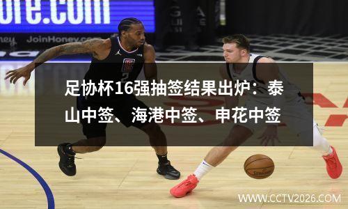 足协杯16强抽签结果出炉：泰山中签、海港中签、申花中签