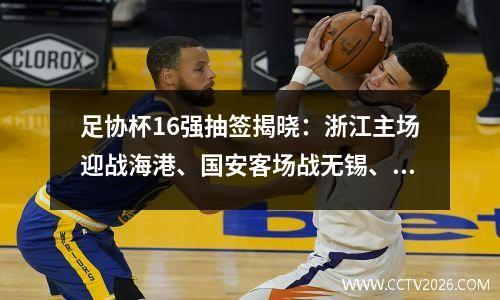 足协杯16强抽签揭晓：浙江主场迎战海港、国安客场战无锡、西海岸迎战泰山