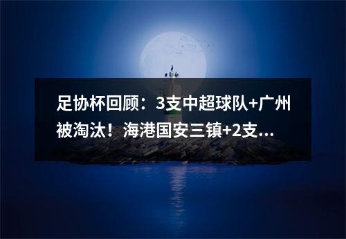 足协杯回顾：3支中超球队+广州被淘汰！海港国安三镇+2支中乙球队晋级