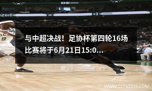 与中超决战！足协杯第四轮16场比赛将于6月21日15:00同时开赛。