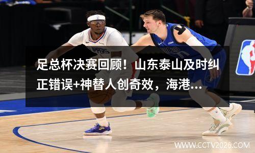 足总杯决赛回顾！山东泰山及时纠正错误+神替人创奇效，海港无奈