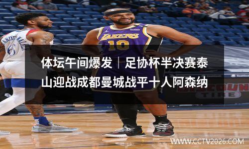 体坛午间爆发｜足协杯半决赛泰山迎战成都曼城战平十人阿森纳
