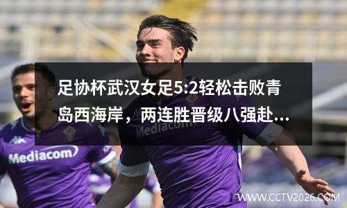 足协杯武汉女足5:2轻松击败青岛西海岸，两连胜晋级八强赴京征战