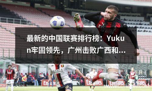最新的中国联赛排行榜：Yukun牢固领先，广州击败广西和Shijiazhuang上升到第四名