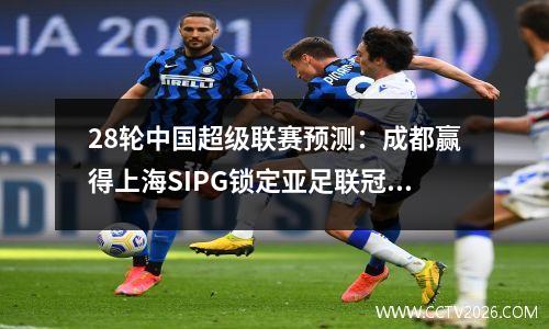 28轮中国超级联赛预测：成都赢得上海SIPG锁定亚足联冠军联赛的资格，Shenhua赢得了河南并赢得了冠军，希望