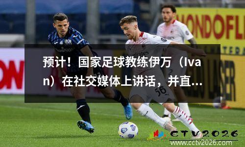 预计！国家足球教练伊万（Ivan）在社交媒体上讲话，并直言不讳地说他正在进入世界杯