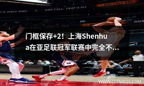 门框保存+2！上海Shenhua在亚足联冠军联赛中完全不可接受，上半场的0杆太尴尬了