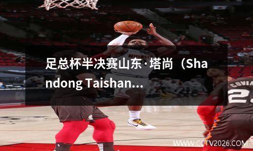 足总杯半决赛山东·塔尚（Shandong Taishan）与成都隆钦（Chengdu Rongcheng）的直播