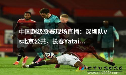 中国超级联赛现场直播：深圳队vs北京公共，长春Yatai vs Wuhan三个城镇，观看具有高清的整个过程