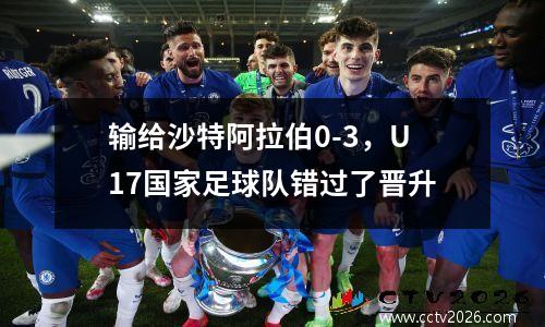 输给沙特阿拉伯0-3，U17国家足球队错过了晋升