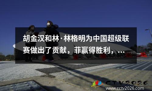 胡金汉和林·林格明为中国超级联赛做出了贡献，菲赢得胜利，达利安人派出武汉，并连续8次输给