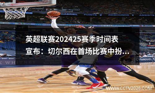 英超联赛202425赛季时间表宣布：切尔西在首场比赛中扮演曼城