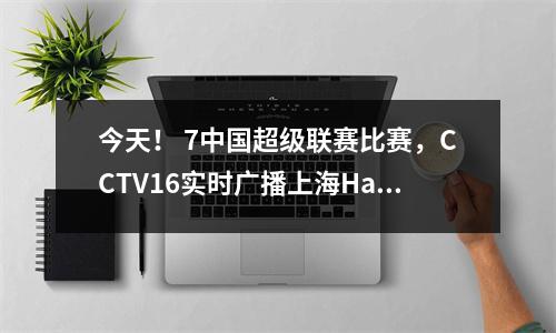 今天！ 7中国超级联赛比赛，CCTV16实时广播上海Haigang vs Shenhua，CCTV5 Live Broadcast Shandong Taishan