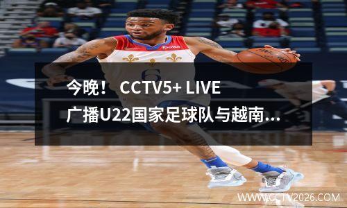 今晚！ CCTV5+ LIVE广播U22国家足球队与越南，达利安·耶博（Dalian Yingbo）年轻球员毛韦（Mao Wei）在中国超级联赛中表现出色？