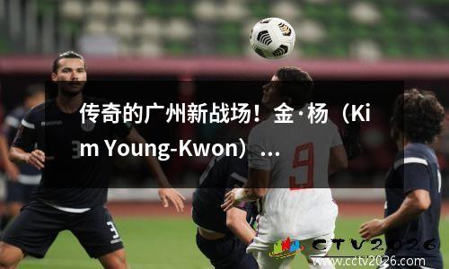传奇的广州新战场！金·杨（Kim Young-Kwon）再次参加俱乐部世界杯，埃尔克森（Elkeson