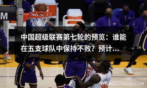中国超级联赛第七轮的预览：谁能在五支球队中保持不败？预计成都将连续四场赢得四场比赛，其排名将再次上升