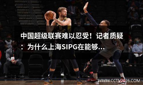 中国超级联赛难以忍受！记者质疑：为什么上海SIPG在能够赢得成都并安定Quaan时会策略性地放弃？