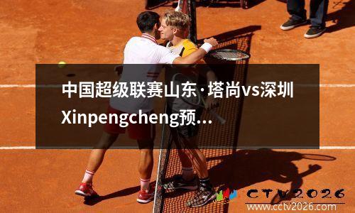 中国超级联赛山东·塔尚vs深圳Xinpengcheng预览：时间表很紧，王·达利（Wang Dalei）用自己再次摧毁了大城市