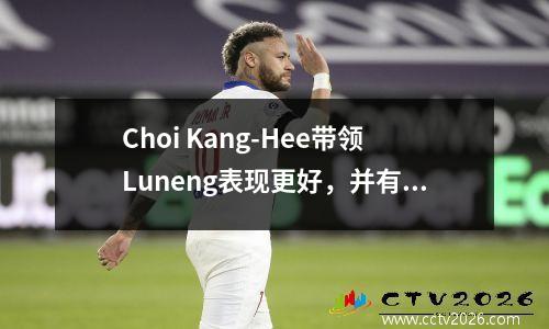 Choi Kang-Hee带领Luneng表现更好，并有望将来继续任职，这值得期待